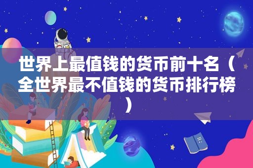 世界上最值钱的货币前十名（全世界最不值钱的货币排行榜）