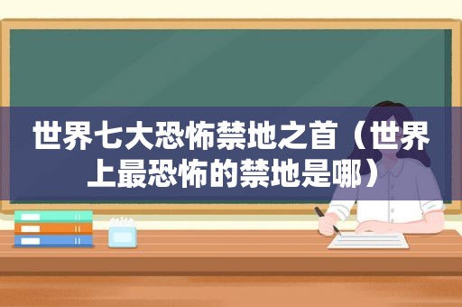 世界七大恐怖禁地之首（世界上最恐怖的禁地是哪）