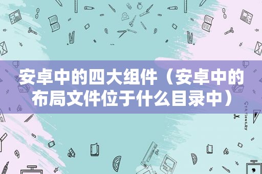 安卓中的四大组件（安卓中的布局文件位于什么目录中）