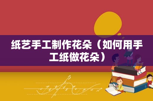 纸艺手工制作花朵（如何用手工纸做花朵）