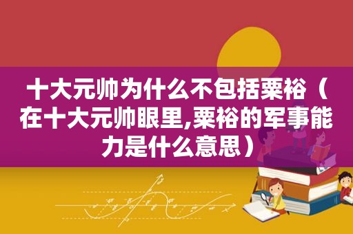 十大元帅为什么不包括粟裕（在十大元帅眼里,粟裕的军事能力是什么意思）