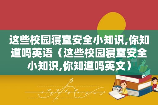 这些校园寝室安全小知识,你知道吗英语（这些校园寝室安全小知识,你知道吗英文）