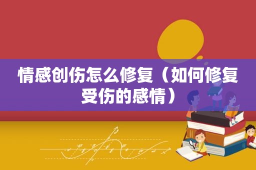 情感创伤怎么修复（如何修复受伤的感情）
