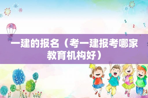 一建的报名（考一建报考哪家教育机构好）