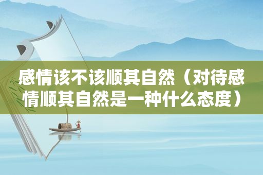 感情该不该顺其自然（对待感情顺其自然是一种什么态度）