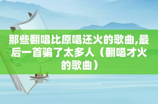 那些翻唱比原唱还火的歌曲,最后一首骗了太多人（翻唱才火的歌曲）