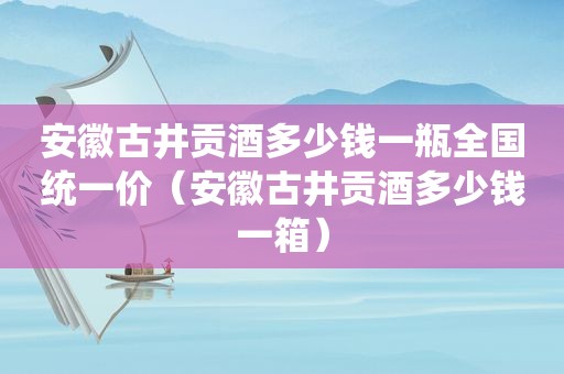 安徽古井贡酒多少钱一瓶全国统一价（安徽古井贡酒多少钱一箱）