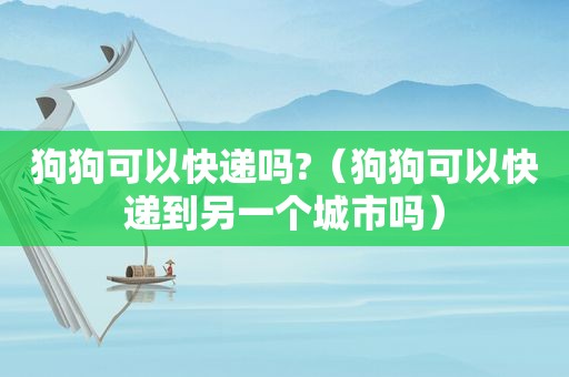 狗狗可以快递吗?（狗狗可以快递到另一个城市吗）
