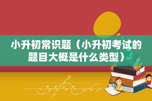 小升初常识题（小升初考试的题目大概是什么类型）