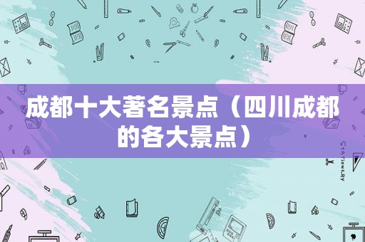 成都十大著名景点（四川成都的各大景点）