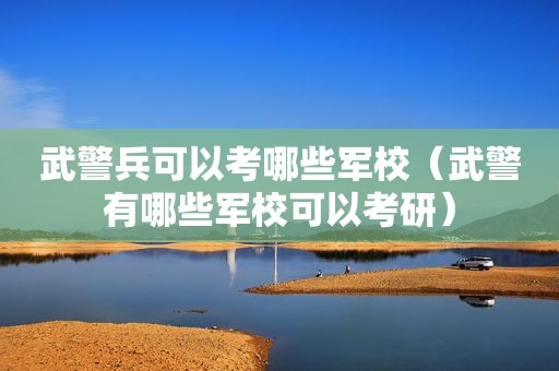 武警兵可以考哪些军校（武警有哪些军校可以考研）