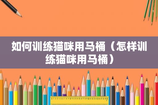 如何训练猫咪用马桶（怎样训练猫咪用马桶）