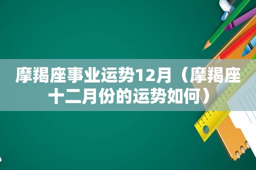 摩羯座事业运势12月（摩羯座十二月份的运势如何）