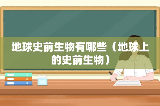 地球史前生物有哪些（地球上的史前生物）