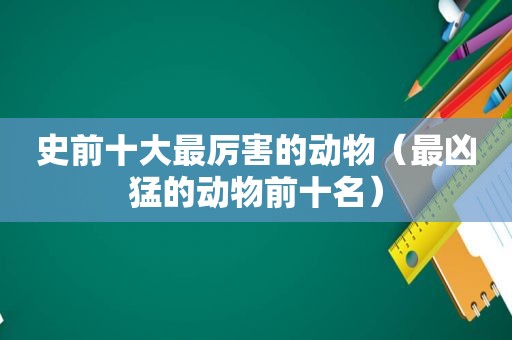 史前十大最厉害的动物（最凶猛的动物前十名）