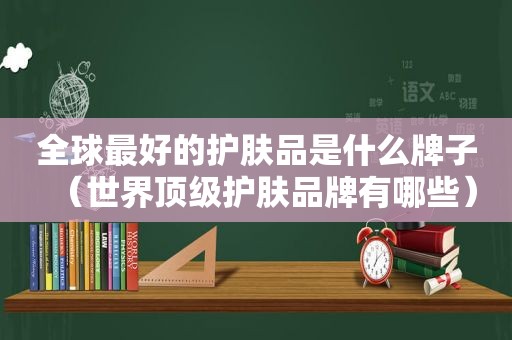 全球最好的护肤品是什么牌子（世界顶级护肤品牌有哪些）