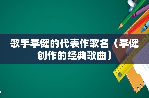 歌手李健的代表作歌名（李健创作的经典歌曲）