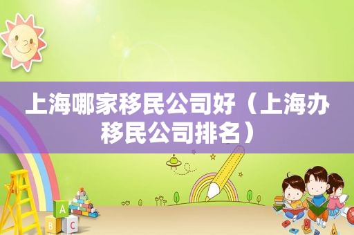 上海哪家移民公司好（上海办移民公司排名）