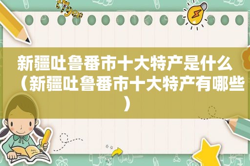 新疆吐鲁番市十大特产是什么（新疆吐鲁番市十大特产有哪些）
