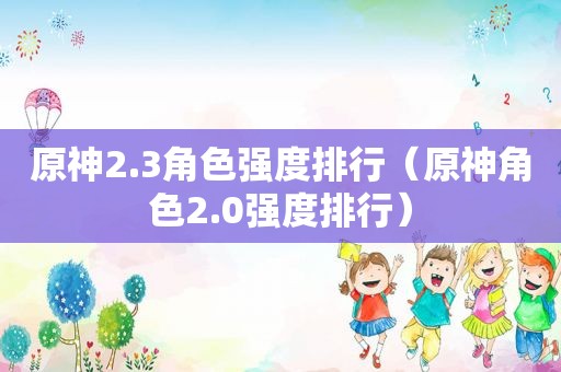 原神2.3角色强度排行（原神角色2.0强度排行）