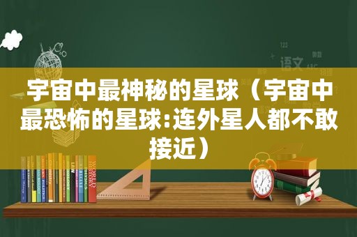 宇宙中最神秘的星球（宇宙中最恐怖的星球:连外星人都不敢接近）