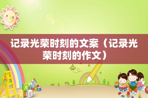 记录光荣时刻的文案（记录光荣时刻的作文）