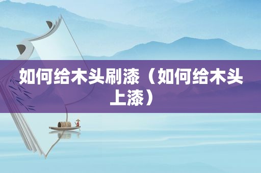 如何给木头刷漆（如何给木头上漆）