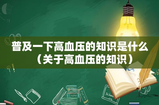 普及一下高血压的知识是什么（关于高血压的知识）