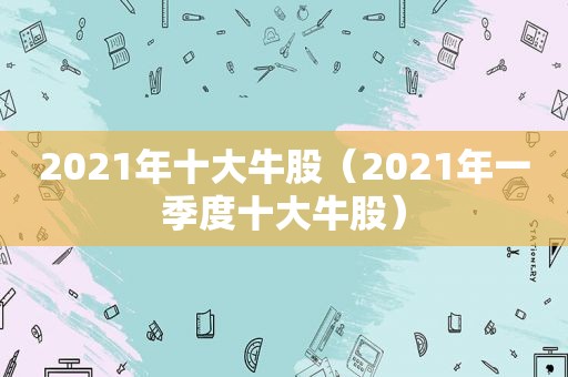 2021年十大牛股（2021年一季度十大牛股）
