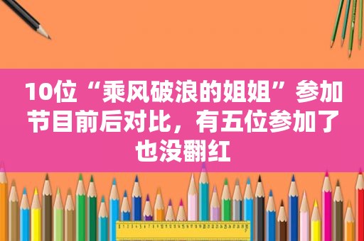 10位“乘风破浪的姐姐”参加节目前后对比，有五位参加了也没翻红
