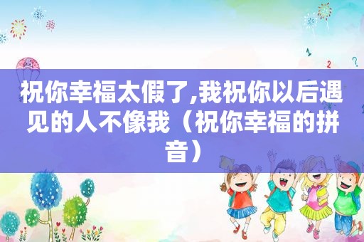祝你幸福太假了,我祝你以后遇见的人不像我（祝你幸福的拼音）