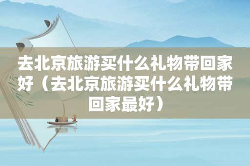 去北京旅游买什么礼物带回家好（去北京旅游买什么礼物带回家最好）