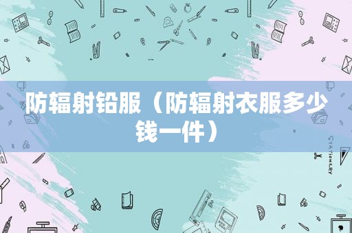 防辐射铅服（防辐射衣服多少钱一件）