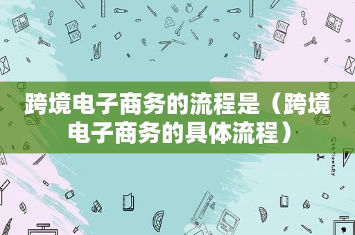 跨境电子商务的流程是（跨境电子商务的具体流程）