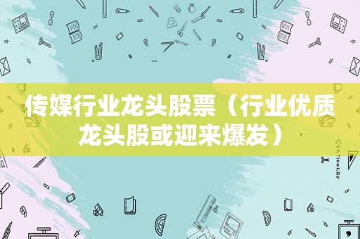 传媒行业龙头股票（行业优质龙头股或迎来爆发）