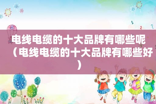 电线电缆的十大品牌有哪些呢（电线电缆的十大品牌有哪些好）