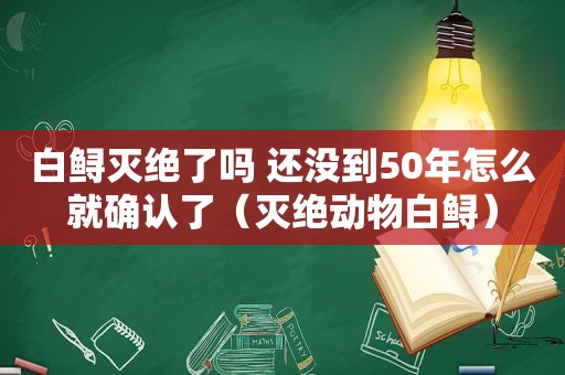 白鲟灭绝了吗 还没到50年怎么就确认了（灭绝动物白鲟）