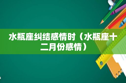 水瓶座纠结感情时（水瓶座十二月份感情）