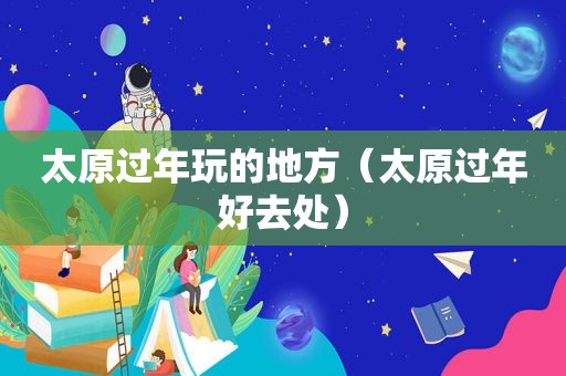 太原过年玩的地方（太原过年好去处）