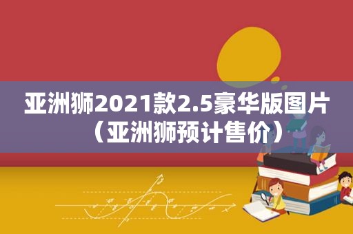 亚洲狮2021款2.5豪华版图片（亚洲狮预计售价）
