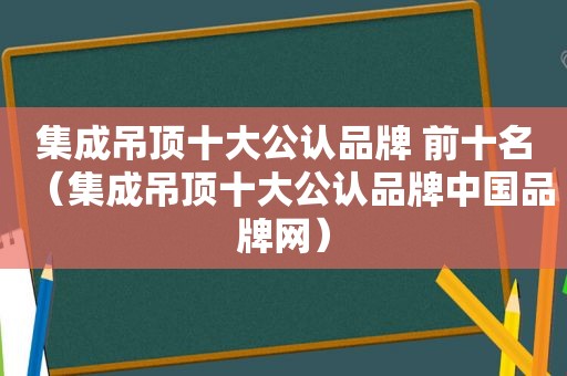 集成吊顶十大公认品牌 前十名（集成吊顶十大公认品牌中国品牌网）