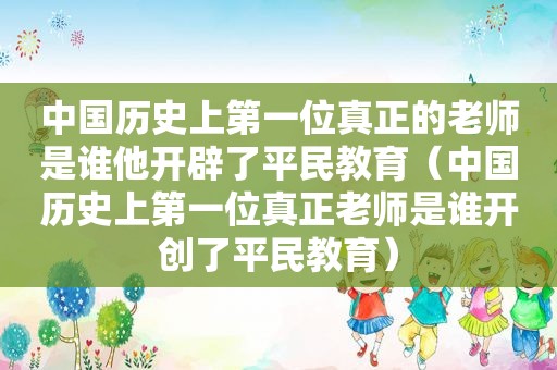 中国历史上第一位真正的老师是谁他开辟了平民教育（中国历史上第一位真正老师是谁开创了平民教育）