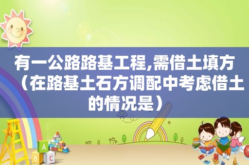 有一公路路基工程,需借土填方（在路基土石方调配中考虑借土的情况是）