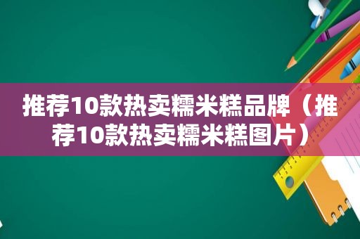 推荐10款热卖糯米糕品牌（推荐10款热卖糯米糕图片）