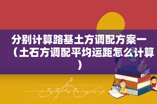 分别计算路基土方调配方案一（土石方调配平均运距怎么计算）