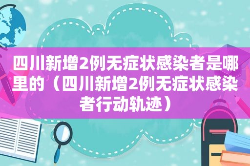 四川新增2例无症状感染者是哪里的（四川新增2例无症状感染者行动轨迹）
