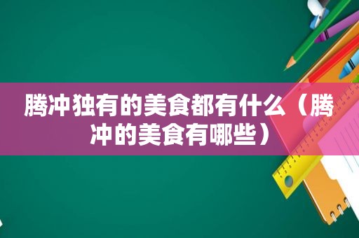 腾冲独有的美食都有什么（腾冲的美食有哪些）