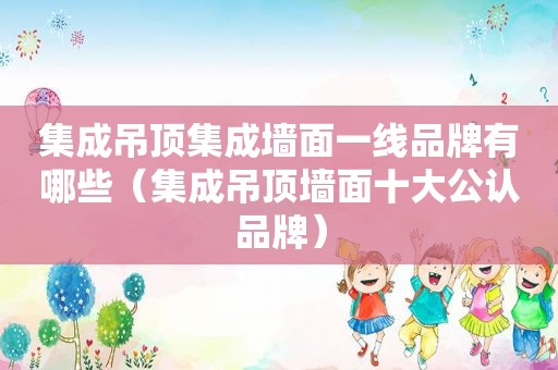 集成吊顶集成墙面一线品牌有哪些（集成吊顶墙面十大公认品牌）