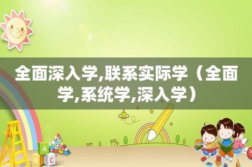 全面深入学,联系实际学（全面学,系统学,深入学）