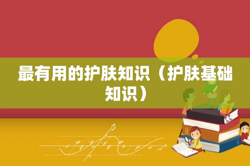 最有用的护肤知识（护肤基础知识）